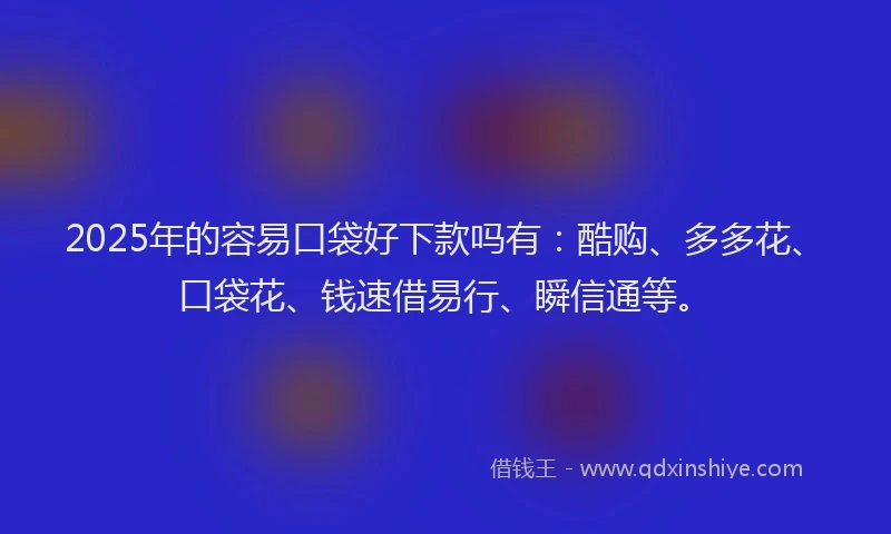 2025年的容易口袋好下款吗有：酷购、多多花、口袋花、钱速借易行、瞬信通等。