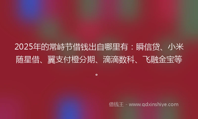 2025年的常峙节借钱出自哪里有：瞬信贷、小米随星借、翼支付橙分期、滴滴数科、飞融金宝等。
