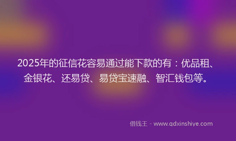 2025年的征信花容易通过能下款的有：优品租、金银花、还易贷、易贷宝速融、智汇钱包等。