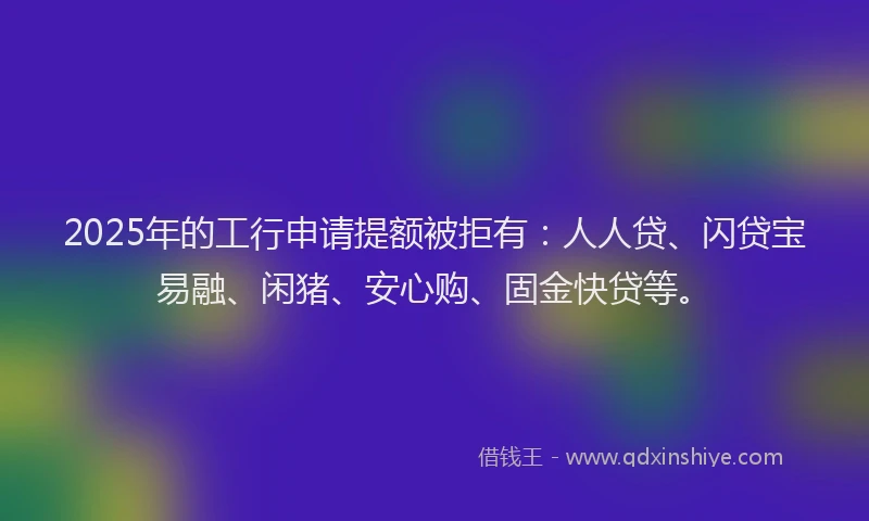 2025年的工行申请提额被拒有：人人贷、闪贷宝易融、闲猪、安心购、固金快贷等。