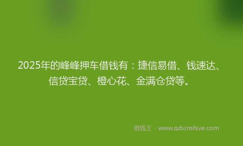 2025年的峰峰押车借钱有：捷信易借、钱速达、信贷宝贷、橙心花、金满仓贷等。