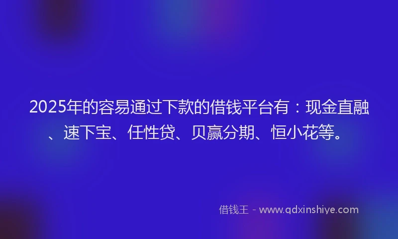 2025年的容易通过下款的借钱平台有：现金直融、速下宝、任性贷、贝赢分期、恒小花等。