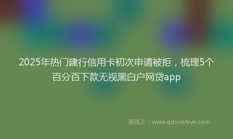 2025年热门建行信用卡初次申请被拒，梳理5个百分百下款无视黑白户网贷app