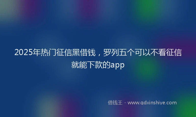 2025年热门征信黑借钱，罗列五个可以不看征信就能下款的app