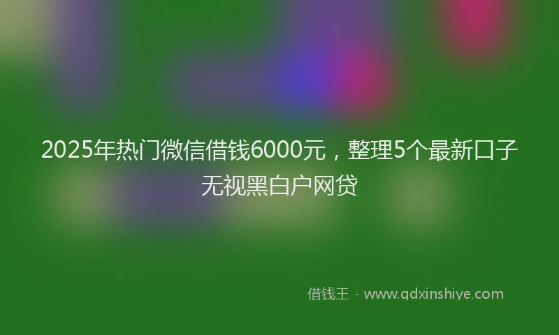 2025年热门微信借钱6000元，整理5个最新口子无视黑白户网贷