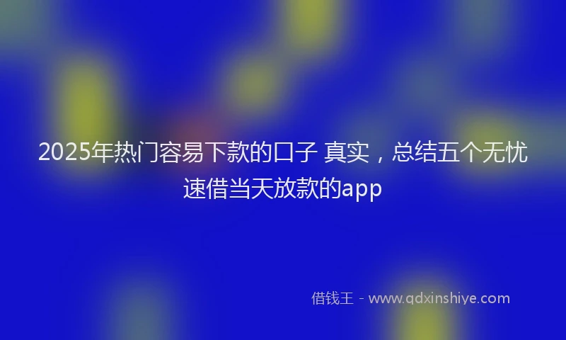 2025年热门容易下款的口子 真实，总结五个无忧速借当天放款的app
