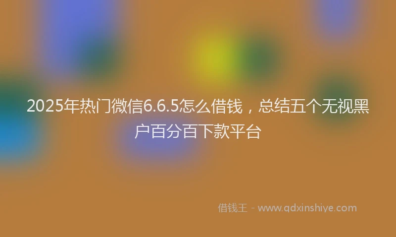 2025年热门微信6.6.5怎么借钱，总结五个无视黑户百分百下款平台