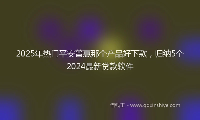 2025年热门平安普惠那个产品好下款，归纳5个2024最新贷款软件