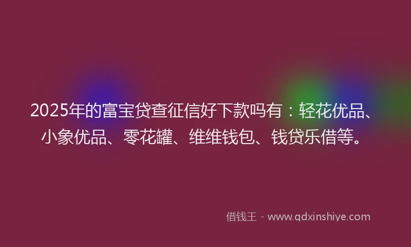 2025年的富宝贷查征信好下款吗有：轻花优品、小象优品、零花罐、维维钱包、钱贷乐借等。
