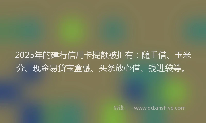 2025年的建行信用卡提额被拒有：随手借、玉米分、现金易贷宝盒融、头条放心借、钱进袋等。
