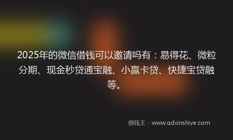 2025年的微信借钱可以邀请吗有：易得花、微粒分期、现金秒贷通宝融、小赢卡贷、快捷宝贷融等。