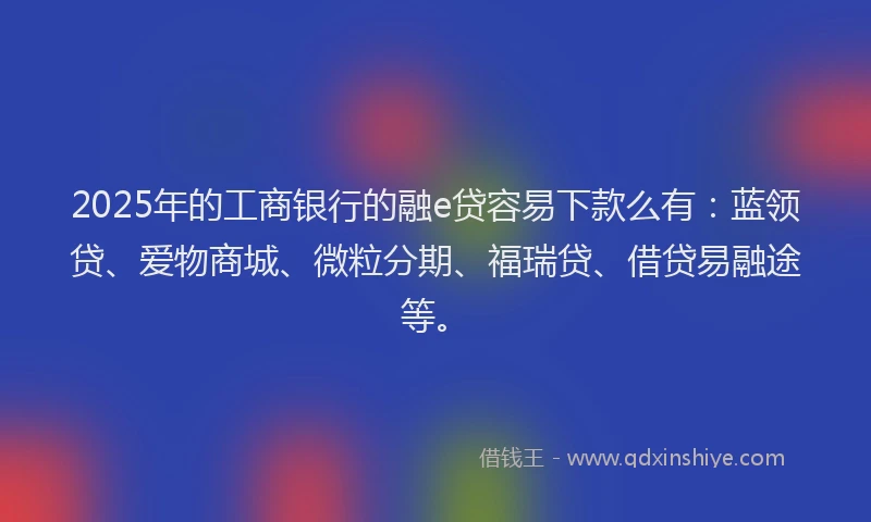 2025年的工商银行的融e贷容易下款么有：蓝领贷、爱物商城、微粒分期、福瑞贷、借贷易融途等。