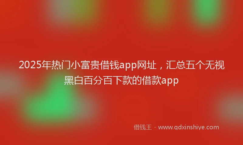2025年热门小富贵借钱app网址，汇总五个无视黑白百分百下款的借款app