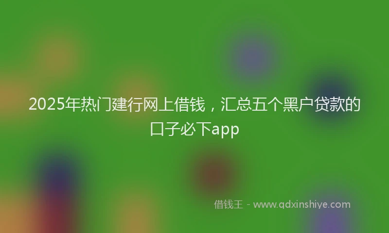 2025年热门建行网上借钱，汇总五个黑户贷款的口子必下app