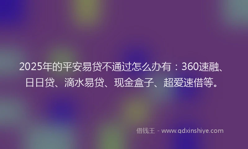 2025年的平安易贷不通过怎么办有：360速融、日日贷、滴水易贷、现金盒子、超爱速借等。