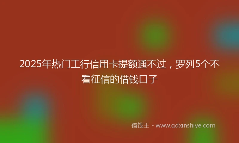 2025年热门工行信用卡提额通不过，罗列5个不看征信的借钱口子