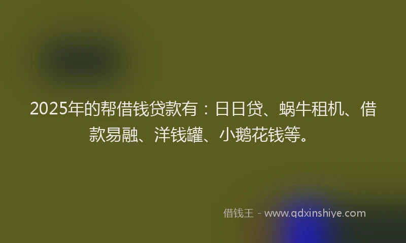 2025年的帮借钱贷款有：日日贷、蜗牛租机、借款易融、洋钱罐、小鹅花钱等。