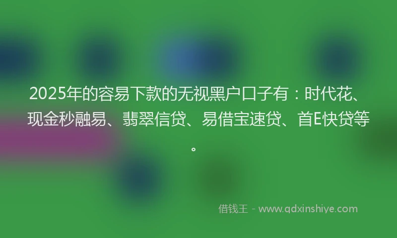 2025年的容易下款的无视黑户口子有：时代花、现金秒融易、翡翠信贷、易借宝速贷、首E快贷等。