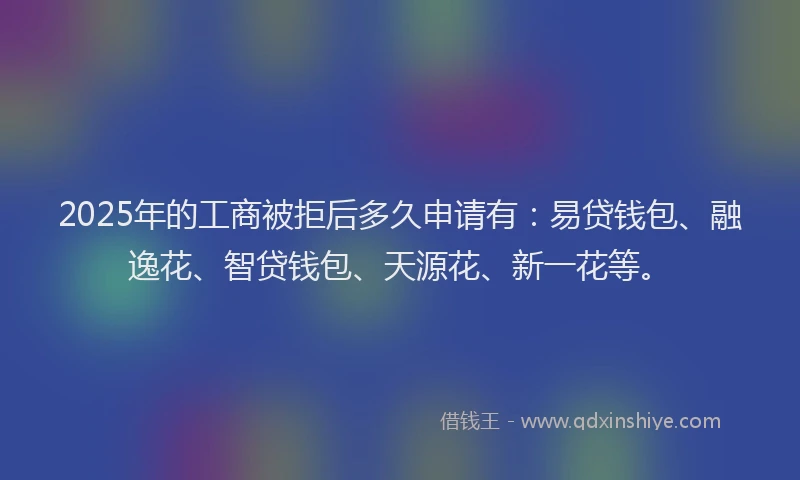 2025年的工商被拒后多久申请有：易贷钱包、融逸花、智贷钱包、天源花、新一花等。