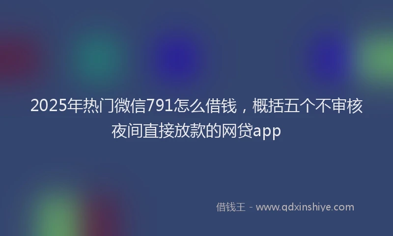 2025年热门微信791怎么借钱，概括五个不审核夜间直接放款的网贷app