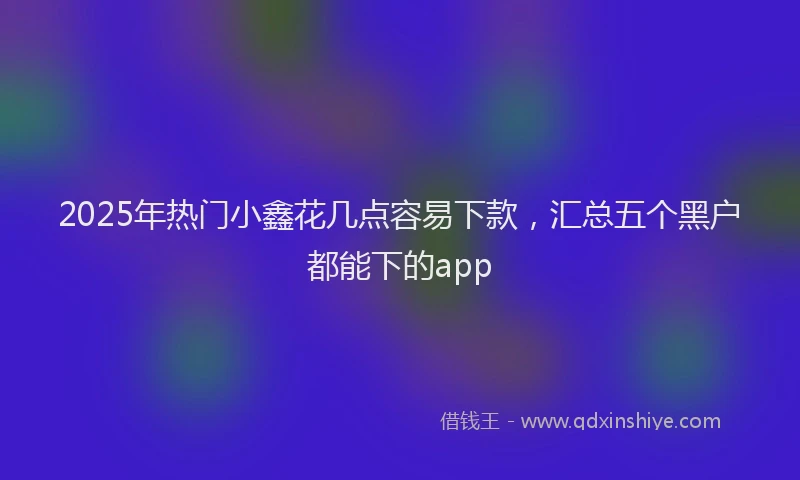 2025年热门小鑫花几点容易下款，汇总五个黑户都能下的app