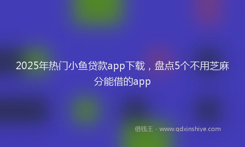 2025年热门小鱼贷款app下载，盘点5个不用芝麻分能借的app