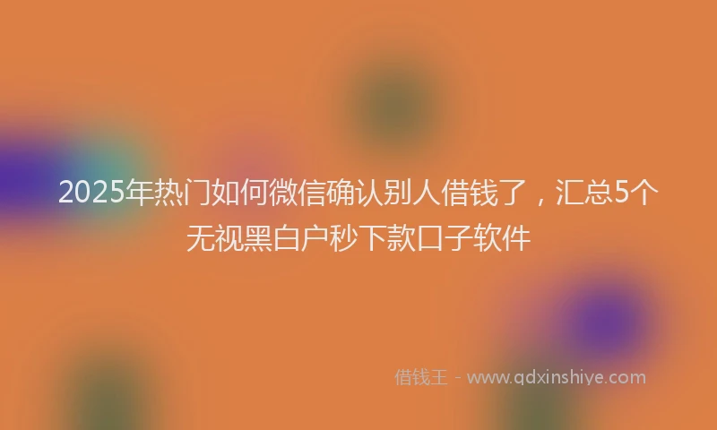 2025年热门如何微信确认别人借钱了，汇总5个无视黑白户秒下款口子软件