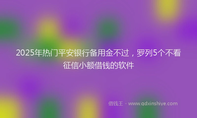2025年热门平安银行备用金不过，罗列5个不看征信小额借钱的软件