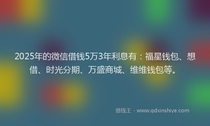 2025年的微信借钱5万3年利息有：福星钱包、想借、时光分期、万盛商城、维维钱包等。