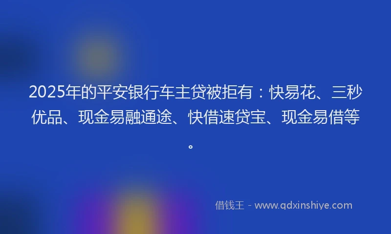 2025年的平安银行车主贷被拒有：快易花、三秒优品、现金易融通途、快借速贷宝、现金易借等。