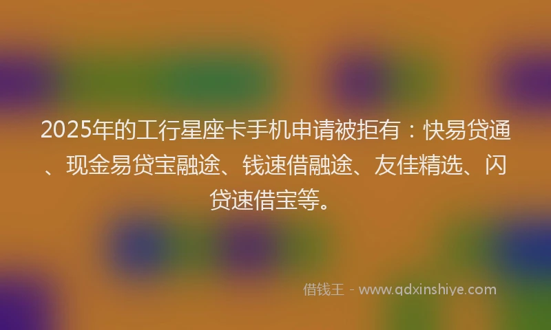 2025年的工行星座卡手机申请被拒有：快易贷通、现金易贷宝融途、钱速借融途、友佳精选、闪贷速借宝等。