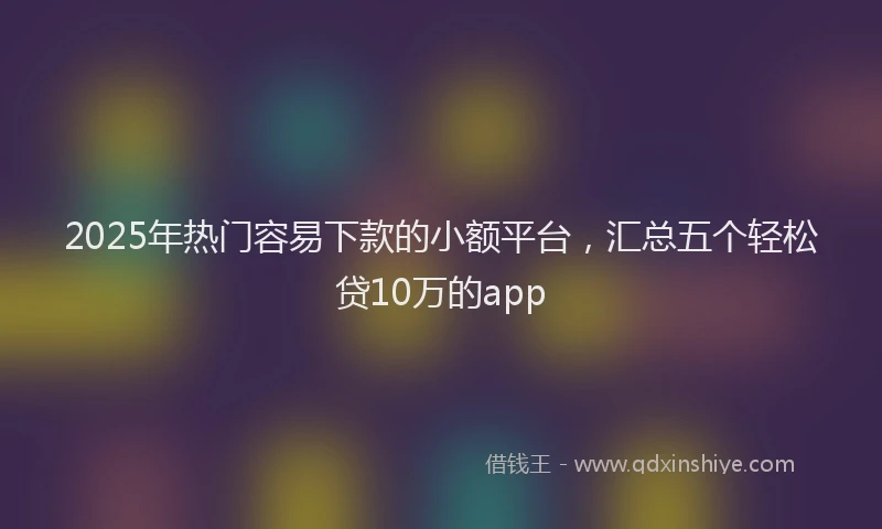 2025年热门容易下款的小额平台，汇总五个轻松贷10万的app