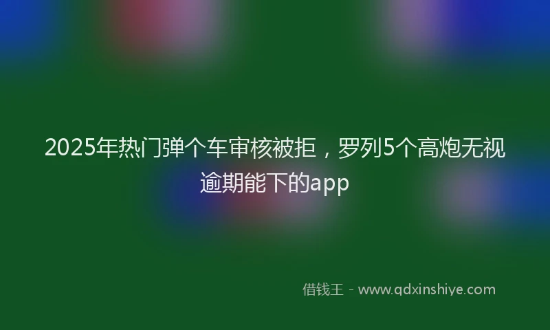 2025年热门弹个车审核被拒，罗列5个高炮无视逾期能下的app