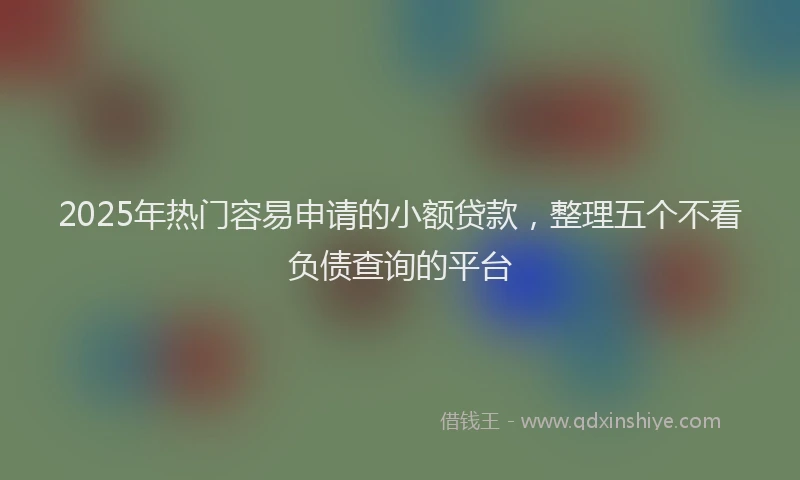 2025年热门容易申请的小额贷款，整理五个不看负债查询的平台