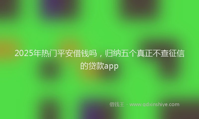 2025年热门平安借钱吗，归纳五个真正不查征信的贷款app