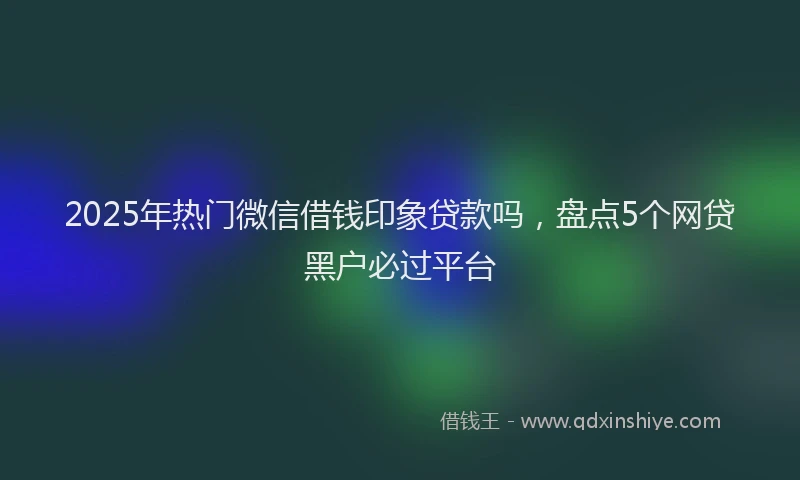 2025年热门微信借钱印象贷款吗，盘点5个网贷黑户必过平台