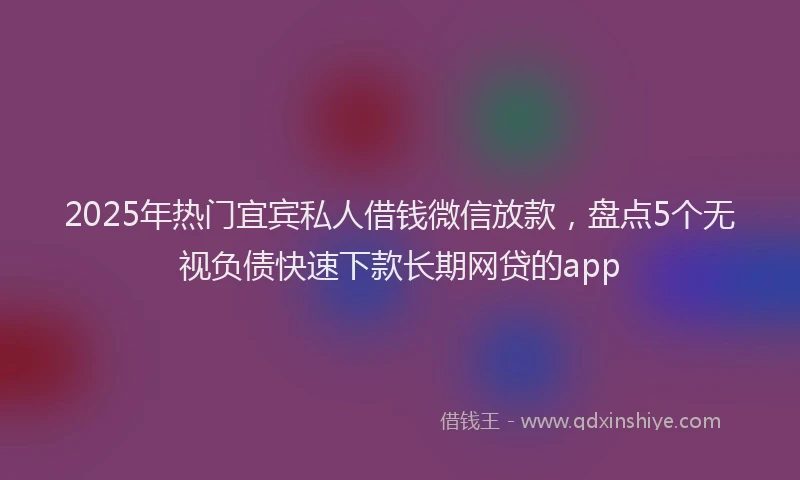 2025年热门宜宾私人借钱微信放款，盘点5个无视负债快速下款长期网贷的app