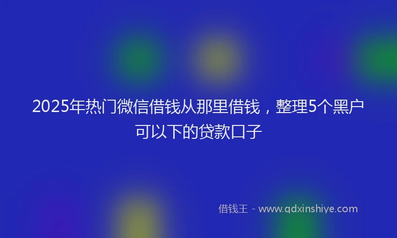 2025年热门微信借钱从那里借钱，整理5个黑户可以下的贷款口子