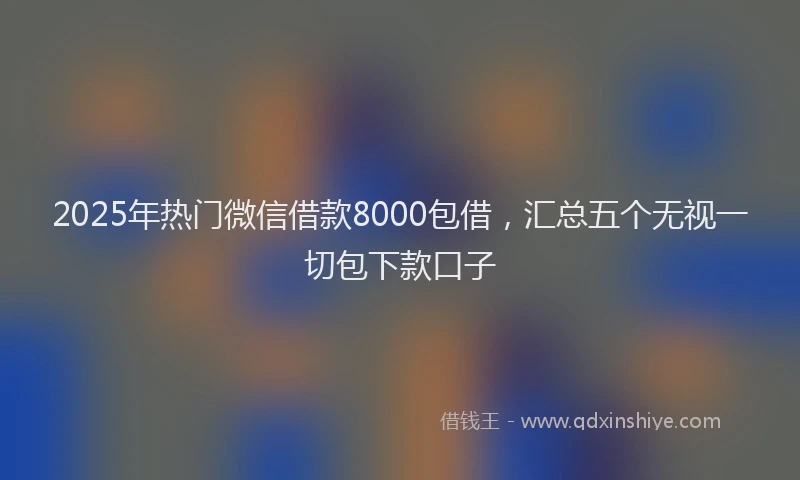 2025年热门微信借款8000包借，汇总五个无视一切包下款口子