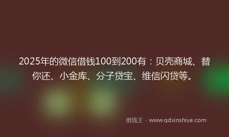 2025年的微信借钱100到200有：贝壳商城、替你还、小金库、分子贷宝、维信闪贷等。
