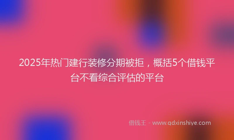 2025年热门建行装修分期被拒，概括5个借钱平台不看综合评估的平台