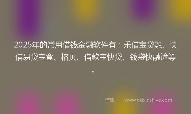 2025年的常用借钱金融软件有：乐借宝贷融、快借易贷宝盒、榕贝、借款宝快贷、钱袋快融途等。
