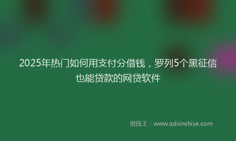 2025年热门如何用支付分借钱，罗列5个黑征信也能贷款的网贷软件