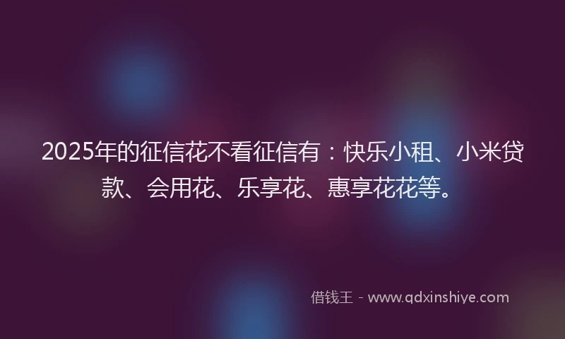 2025年的征信花不看征信有：快乐小租、小米贷款、会用花、乐享花、惠享花花等。