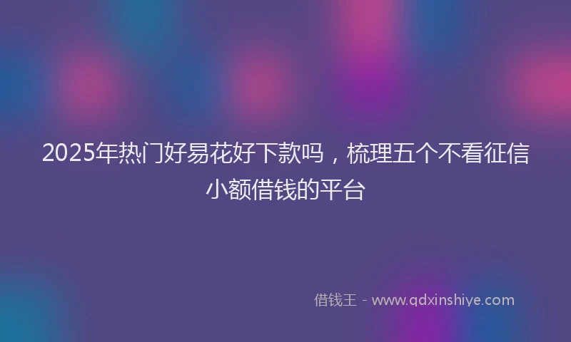 2025年热门好易花好下款吗，梳理五个不看征信小额借钱的平台