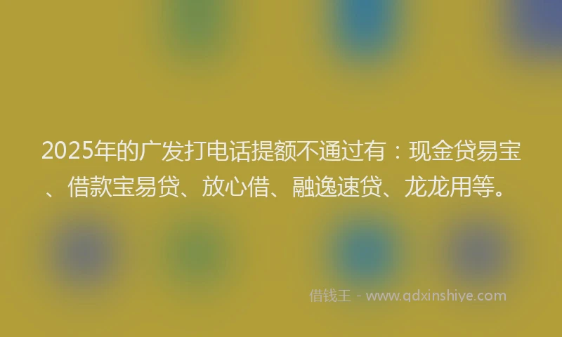 2025年的广发打电话提额不通过有：现金贷易宝、借款宝易贷、放心借、融逸速贷、龙龙用等。