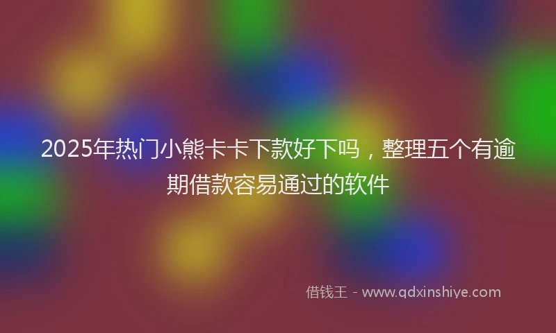 2025年热门小熊卡卡下款好下吗，整理五个有逾期借款容易通过的软件