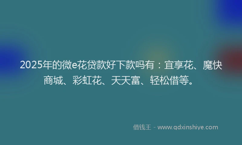 2025年的微e花贷款好下款吗有：宜享花、魔快商城、彩虹花、天天富、轻松借等。