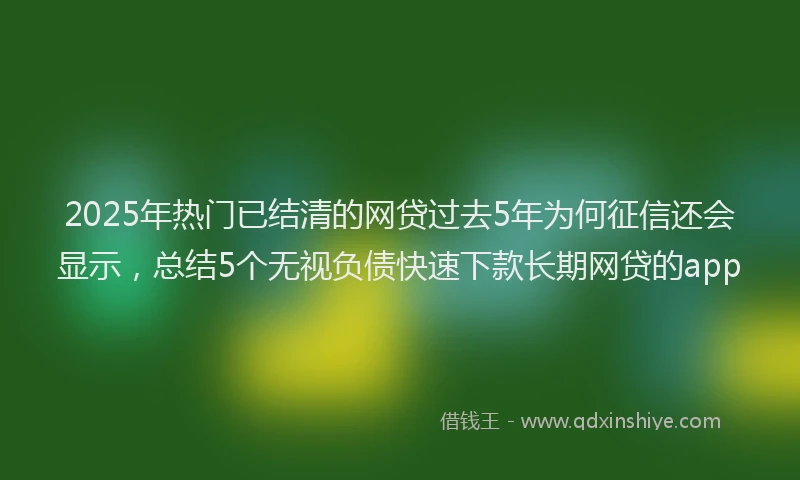 2025年热门已结清的网贷过去5年为何征信还会显示，总结5个无视负债快速下款长期网贷的app