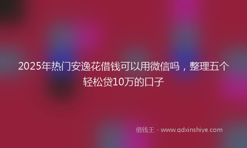 2025年热门安逸花借钱可以用微信吗，整理五个轻松贷10万的口子